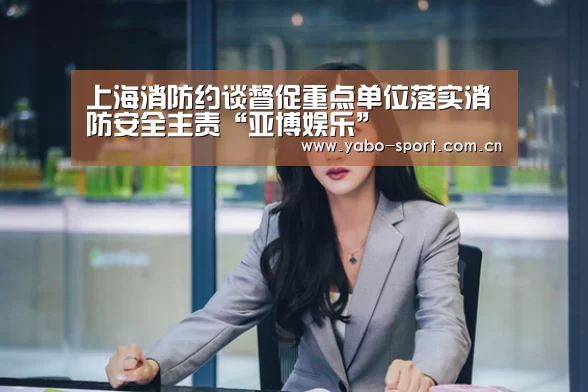 上海消防约谈督促重点单位落实消防安全主责“亚博娱乐”(图1) 亚博娱乐